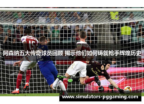 阿森纳五大传奇球员回顾 揭示他们如何铸就枪手辉煌历史